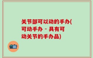 关节部可以动的手办(可动手办 - 具有可动关节的手办品)