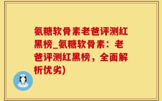 氨糖软骨素老爸评测红黑榜_氨糖软骨素：老爸评测红黑榜，全面解析优劣)