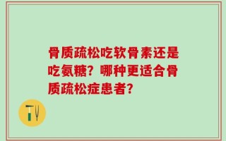 骨质疏松吃软骨素还是吃氨糖？哪种更适合骨质疏松症患者？