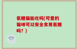 氨糖猫能吃吗(可爱的猫咪可以安全食用氨糖吗？)