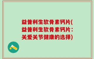 益普利生软骨素钙片(益普利生软骨素钙片：关爱关节健康的选择)