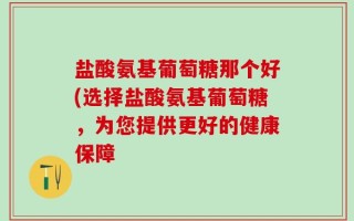 盐酸氨基葡萄糖那个好(选择盐酸氨基葡萄糖，为您提供更好的健康保障