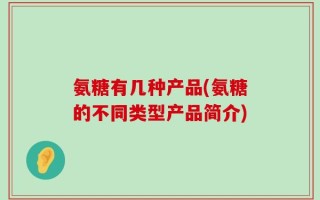 氨糖有几种产品(氨糖的不同类型产品简介)