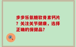 步步乐氨糖软骨素钙片？关注关节健康，选择正确的保健品？