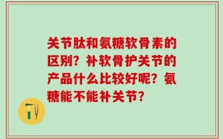 关节肽和氨糖软骨素的区别？补软骨护关节的产品什么比较好呢？氨糖能不能补关节？