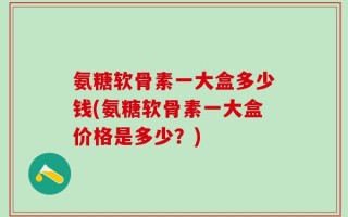 氨糖软骨素一大盒多少钱(氨糖软骨素一大盒价格是多少？)