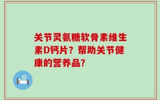 关节灵氨糖软骨素维生素D钙片？帮助关节健康的营养品？
