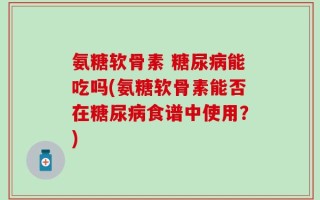 氨糖软骨素 糖尿病能吃吗(氨糖软骨素能否在糖尿病食谱中使用？)