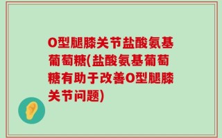 O型腿膝关节盐酸氨基葡萄糖(盐酸氨基葡萄糖有助于改善O型腿膝关节问题)