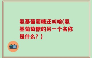 氨基葡萄糖还叫啥(氨基葡萄糖的另一个名称是什么？)