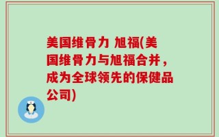 美国维骨力 旭福(美国维骨力与旭福合并，成为全球领先的保健品公司)