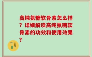 高纯氨糖软骨素怎么样？详细解读高纯氨糖软骨素的功效和使用效果？