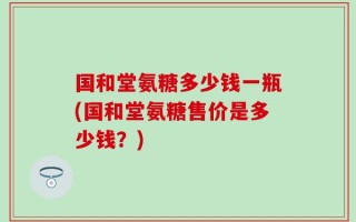 国和堂氨糖多少钱一瓶(国和堂氨糖售价是多少钱？)