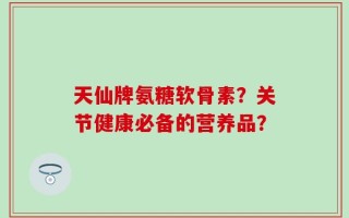 天仙牌氨糖软骨素？关节健康必备的营养品？