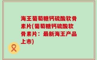 海王葡萄糖钙硫酸软骨素片(葡萄糖钙硫酸软骨素片：最新海王产品上市)
