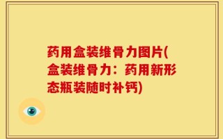药用盒装维骨力图片(盒装维骨力：药用新形态瓶装随时补钙)
