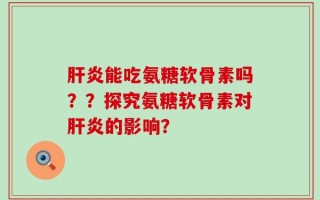肝炎能吃氨糖软骨素吗？？探究氨糖软骨素对肝炎的影响？