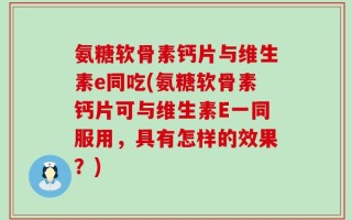 氨糖软骨素钙片与维生素e同吃(氨糖软骨素钙片可与维生素E一同服用，具有怎样的效果？)