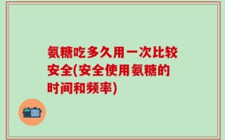 氨糖吃多久用一次比较安全(安全使用氨糖的时间和频率)
