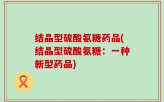 结晶型硫酸氨糖药品(结晶型硫酸氨糖：一种新型药品)