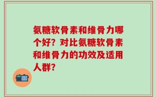 氨糖软骨素和维骨力哪个好？对比氨糖软骨素和维骨力的功效及适用人群？