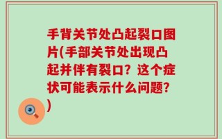手背关节处凸起裂口图片(手部关节处出现凸起并伴有裂口？这个症状可能表示什么问题？)