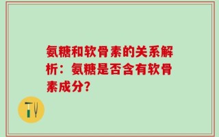 氨糖和软骨素的关系解析：氨糖是否含有软骨素成分？