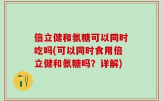 倍立健和氨糖可以同时吃吗(可以同时食用倍立健和氨糖吗？详解)