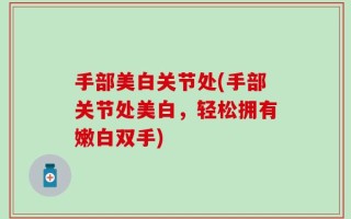 手部美白关节处(手部关节处美白，轻松拥有嫩白双手)