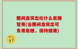 腰间盘突出吃什么氨糖管用(治腰间盘突出可食用氨糖，保持健康)
