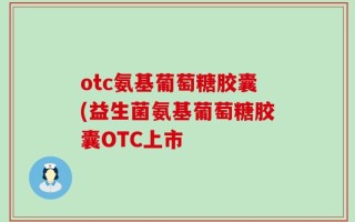 otc氨基葡萄糖胶囊(益生菌氨基葡萄糖胶囊OTC上市