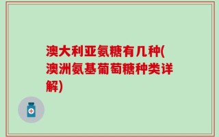 澳大利亚氨糖有几种(澳洲氨基葡萄糖种类详解)