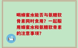 喝蜂蜜水能否与氨糖软骨素同时食用？一起服用蜂蜜水和氨糖软骨素的注意事项？