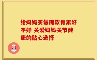给妈妈买氨糖软骨素好不好 关爱妈妈关节健康的贴心选择