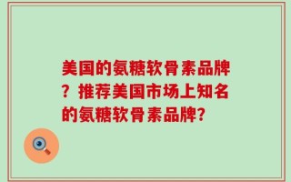 美国的氨糖软骨素品牌？推荐美国市场上知名的氨糖软骨素品牌？