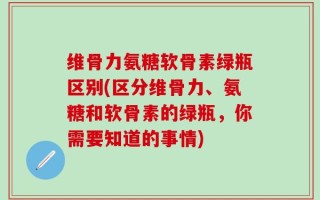 维骨力氨糖软骨素绿瓶区别(区分维骨力、氨糖和软骨素的绿瓶，你需要知道的事情)