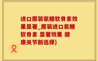 进口原装氨糖软骨素效果显著_原装进口氨糖软骨素 显著效果 健康关节新选择)