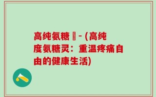 高纯氨糖灅- (高纯度氨糖灵：重温疼痛自由的健康生活)