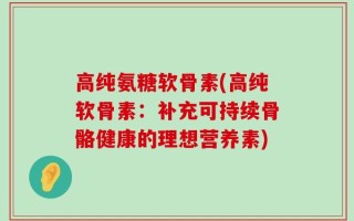 高纯氨糖软骨素(高纯软骨素：补充可持续骨骼健康的理想营养素)