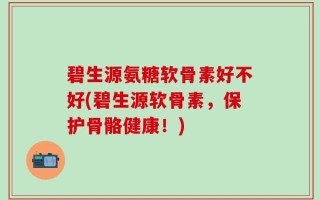 碧生源氨糖软骨素好不好(碧生源软骨素，保护骨骼健康！)