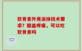 软骨素外用涂抹技术要求？膝盖疼痛，可以吃软骨素吗