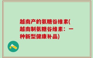 越南产的氨糖谷维素(越南制氨糖谷维素：一种新型健康补品)