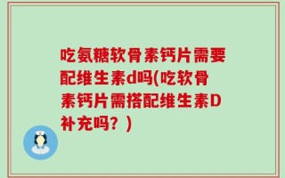 吃氨糖软骨素钙片需要配维生素d吗(吃软骨素钙片需搭配维生素D补充吗？)