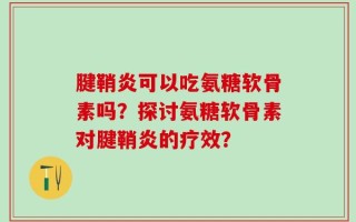 腱鞘炎可以吃氨糖软骨素吗？探讨氨糖软骨素对腱鞘炎的疗效？