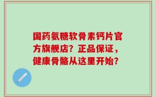 国药氨糖软骨素钙片官方旗舰店？正品保证，健康骨骼从这里开始？