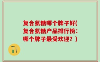 复合氨糖哪个牌子好(复合氨糖产品排行榜：哪个牌子最受欢迎？)