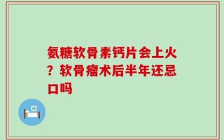 氨糖软骨素钙片会上火？软骨瘤术后半年还忌口吗