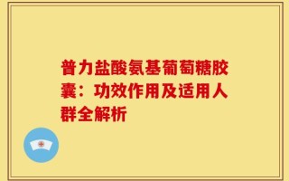 普力盐酸氨基葡萄糖胶囊：功效作用及适用人群全解析