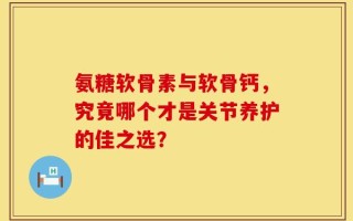 氨糖软骨素与软骨钙，究竟哪个才是关节养护的佳之选？
