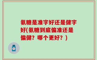 氨糖是准字好还是健字好(氨糖到底偏准还是偏健？哪个更好？)